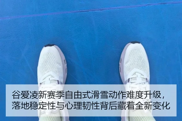 谷爱凌新赛季自由式滑雪动作难度升级，落地稳定性与心理韧性背后藏着全新变化